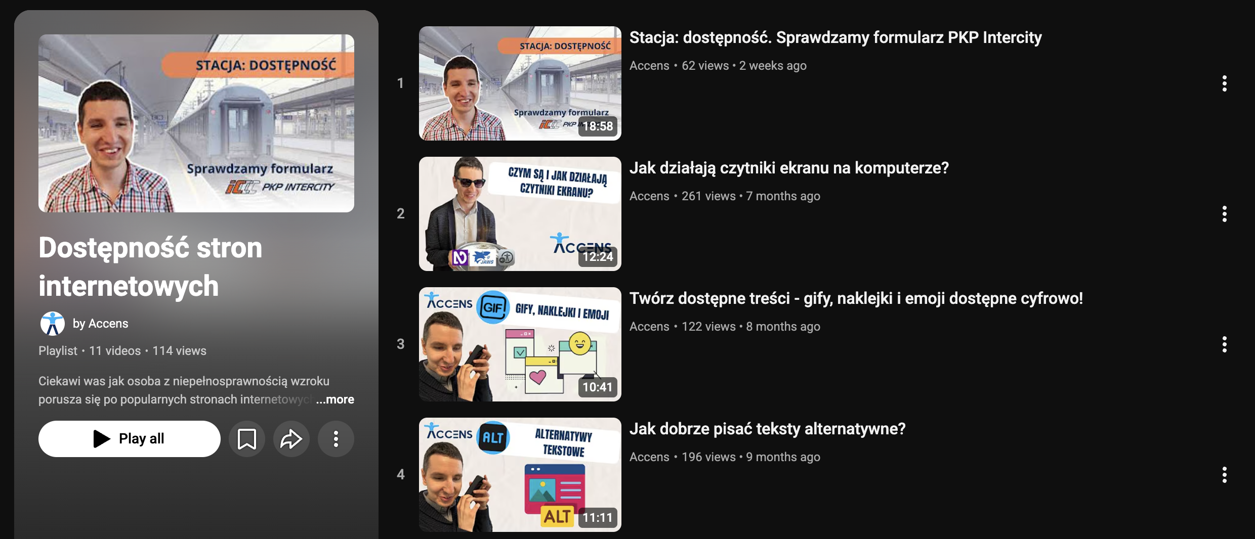 Widok playlisty na YouTube. Po lewej stronie kolumna z informacjami o playliście. U góry miniaturka jednego z filmów, niżej nazwa playlisty: Dostępność stron internetowych. Pod spodem napis by Accens. Niżej informacje: Playlista, 11 video, 114 wyświetleń. Niżej fragment opisu playlisty: Ciekawi was, jak osoba z niepełnosprawnością wzroku porusza się po popularnych stronach internetowych? Poniżej przycisk: odtwórz wszystko. Obok 3 mniejsze przyciski z ikonkami: zapisz, udostęnij i więcej. Po prawej numerowana lista filmów. Widoczne filmy od 1–4. Każdy składa się z miniaturki, tytułu, nazwy konta, liczby wyświetleń i informacji, jak dawno pojawił się na kanale. Wśród filmów są: Stacja: dostępność. Sprawdzamy formularz PKP Intercity. Jak działają czytniki ekranu na komputerze? Twórz dostępne treści – gify, naklejki i emoji dostępne cyfrowo! Jak dobrze pisać teksty alternatywne?